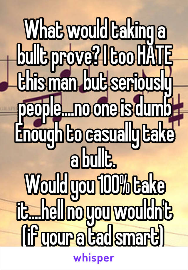 What would taking a bullt prove? I too HATE this man  but seriously people....no one is dumb Enough to casually take a bullt. 
Would you 100% take it....hell no you wouldn't (if your a tad smart) 