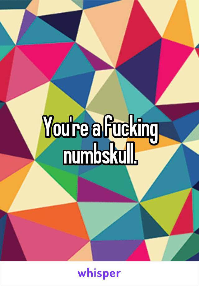 You're a fucking numbskull.