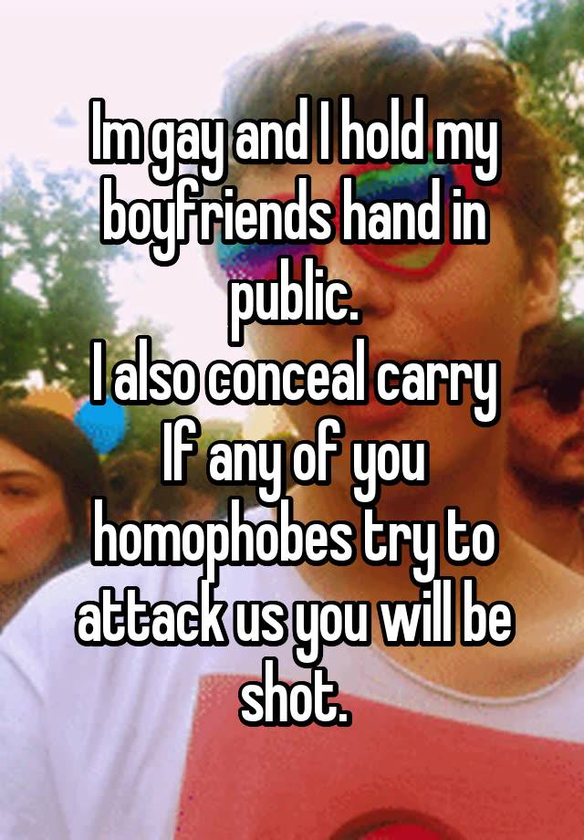 Im gay and I hold my boyfriends hand in public.
I also conceal carry
If any of you homophobes try to attack us you will be shot.