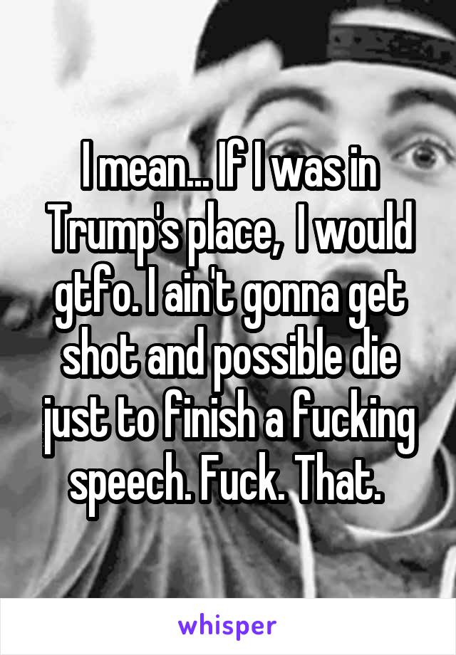 I mean... If I was in Trump's place,  I would gtfo. I ain't gonna get shot and possible die just to finish a fucking speech. Fuck. That. 