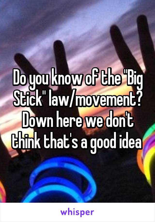 Do you know of the "Big Stick" law/movement? Down here we don't think that's a good idea 