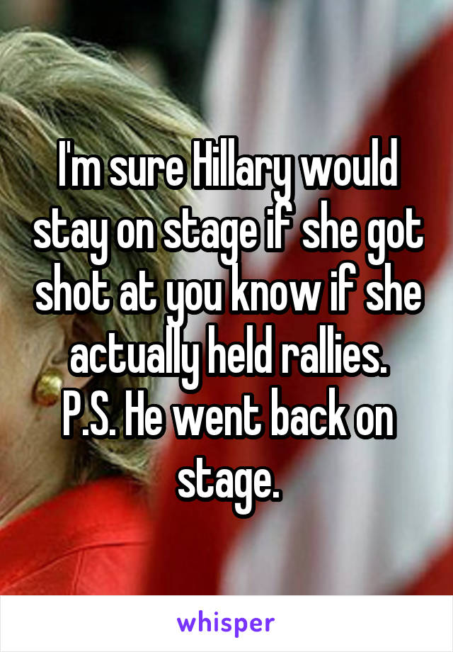 I'm sure Hillary would stay on stage if she got shot at you know if she actually held rallies.
P.S. He went back on stage.