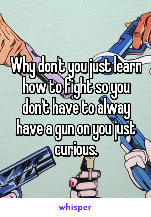 Why don't you just learn how to fight so you don't have to alway have a gun on you just curious.