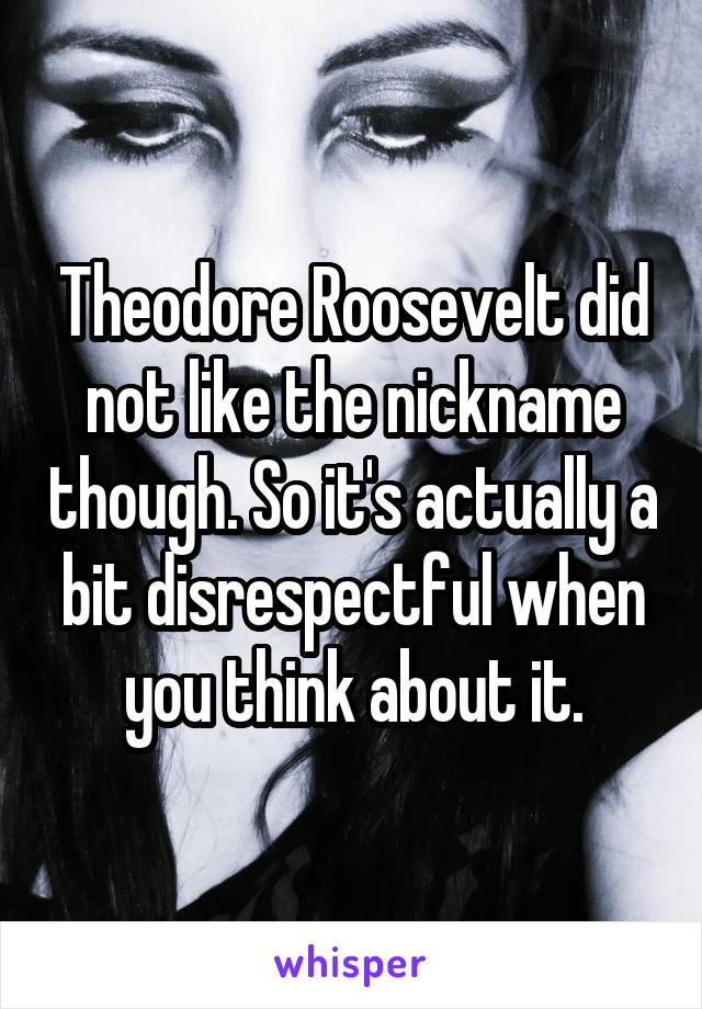 Theodore Roosevelt did not like the nickname though. So it's actually a bit disrespectful when you think about it.