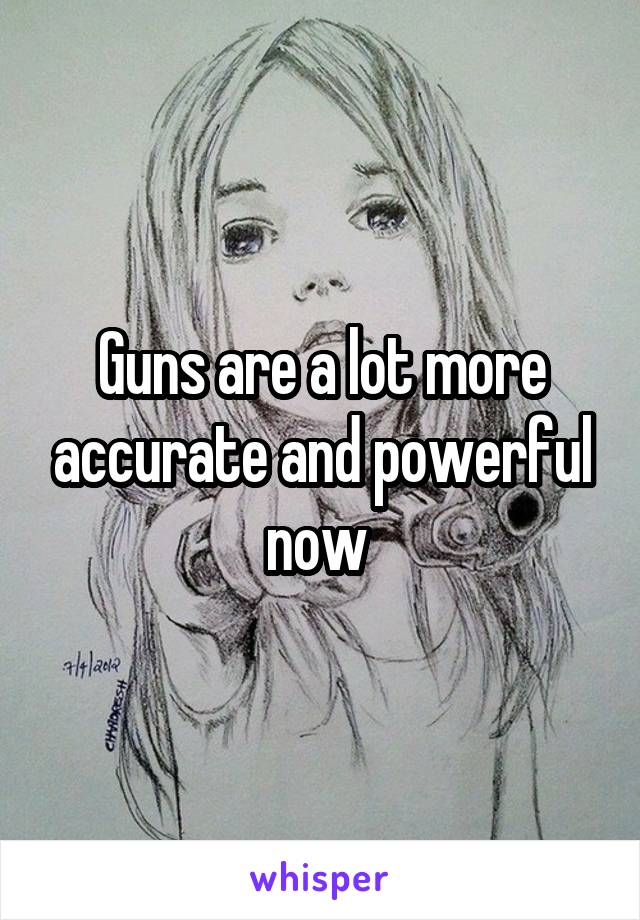 Guns are a lot more accurate and powerful now 