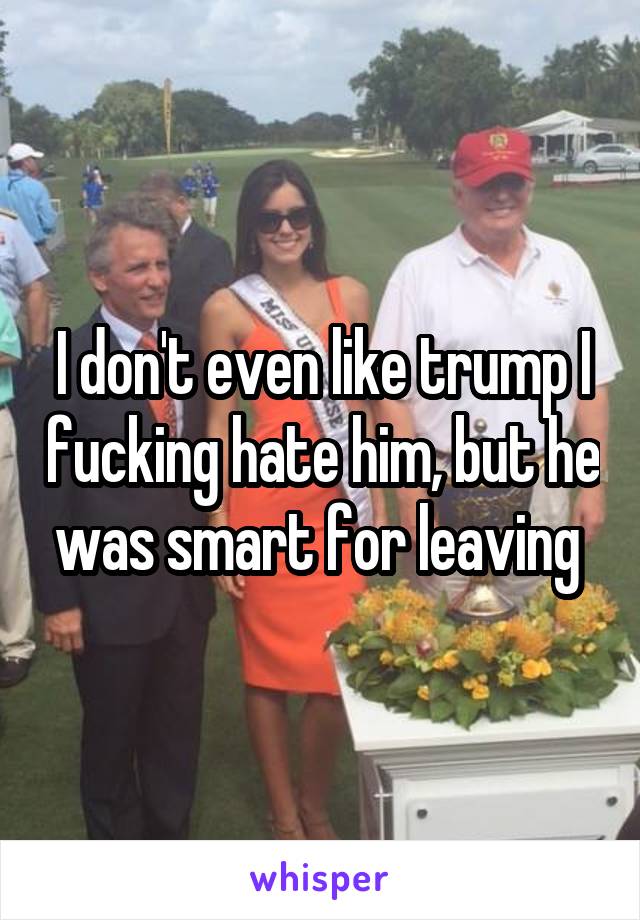 I don't even like trump I fucking hate him, but he was smart for leaving 