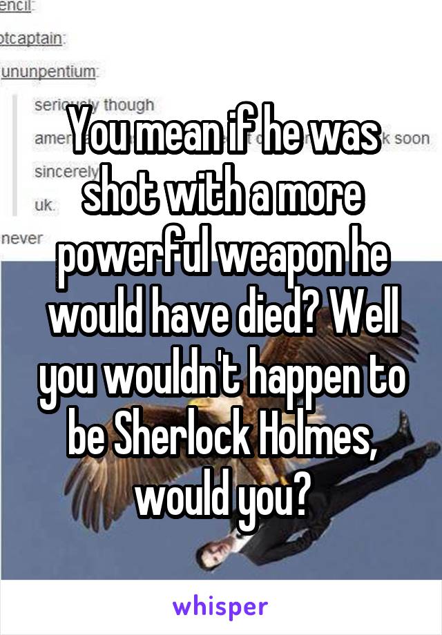 You mean if he was shot with a more powerful weapon he would have died? Well you wouldn't happen to be Sherlock Holmes, would you?