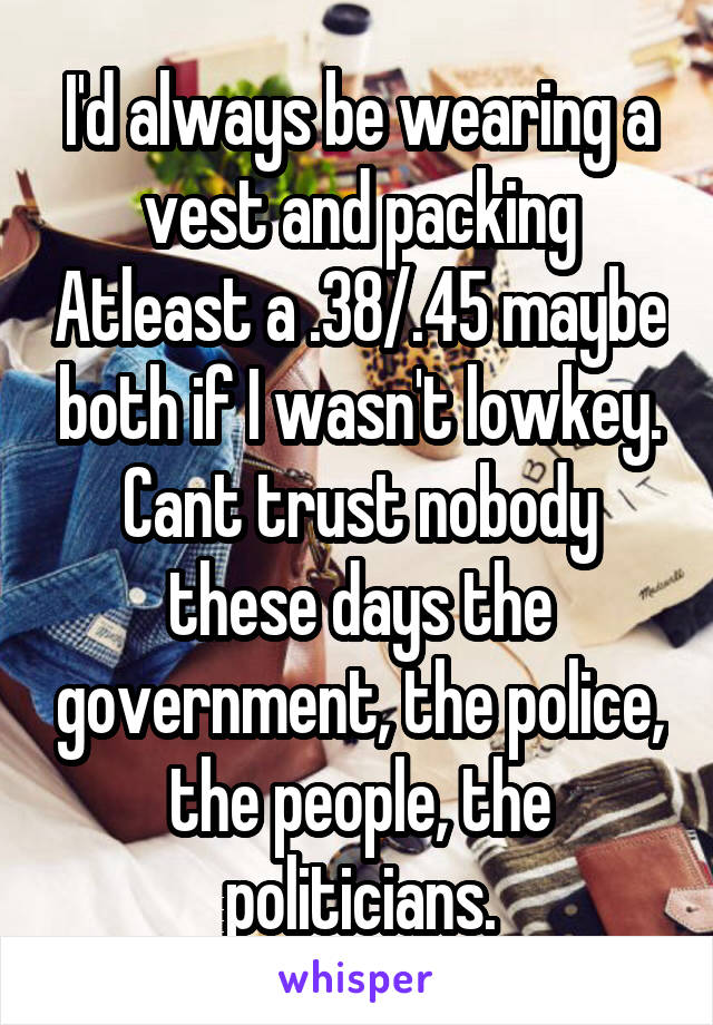 I'd always be wearing a vest and packing Atleast a .38/.45 maybe both if I wasn't lowkey. Cant trust nobody these days the government, the police, the people, the politicians.