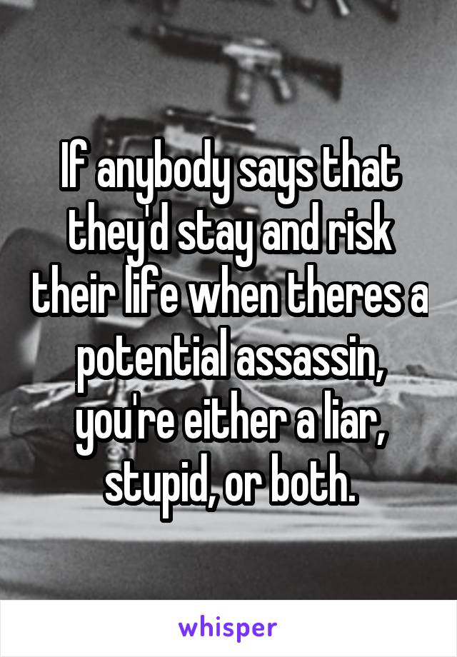 If anybody says that they'd stay and risk their life when theres a potential assassin, you're either a liar, stupid, or both.