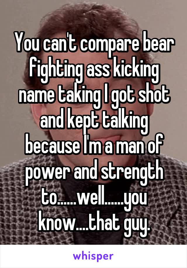 You can't compare bear fighting ass kicking name taking I got shot and kept talking because I'm a man of power and strength to......well......you know....that guy.