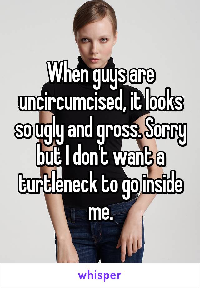 When guys are uncircumcised, it looks so ugly and gross. Sorry but I don't want a turtleneck to go inside me.