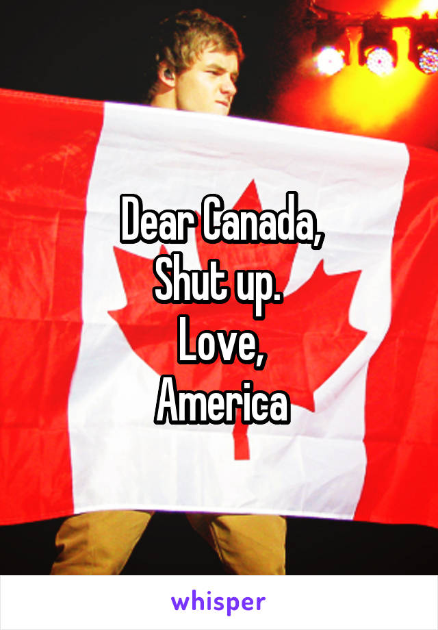 Dear Canada,
Shut up. 
Love,
America