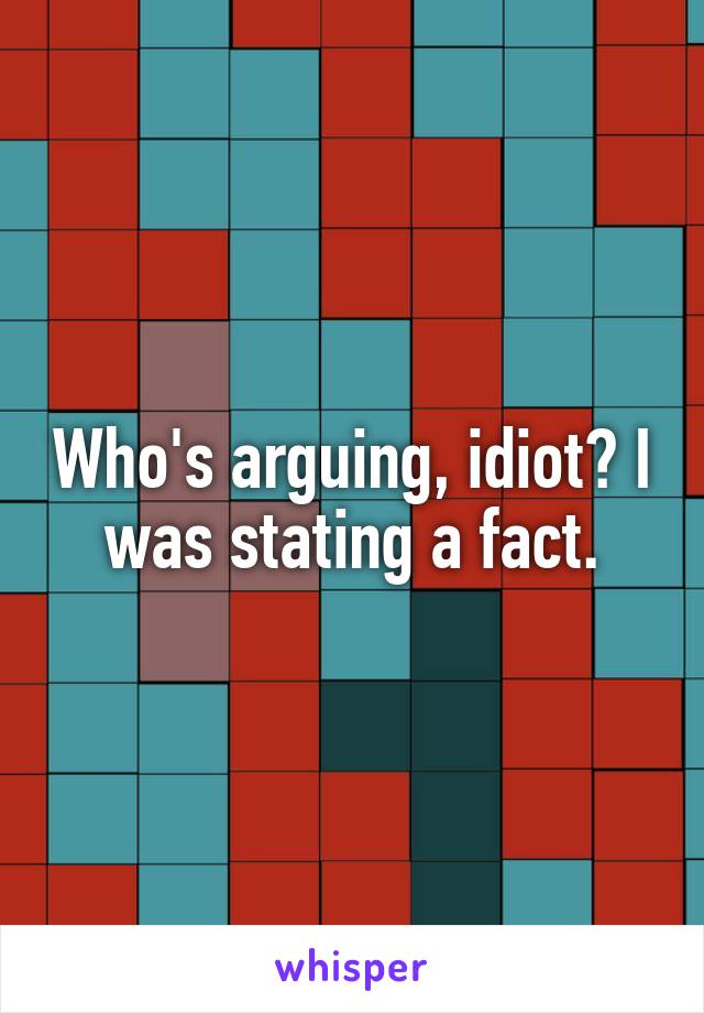 Who's arguing, idiot? I was stating a fact.