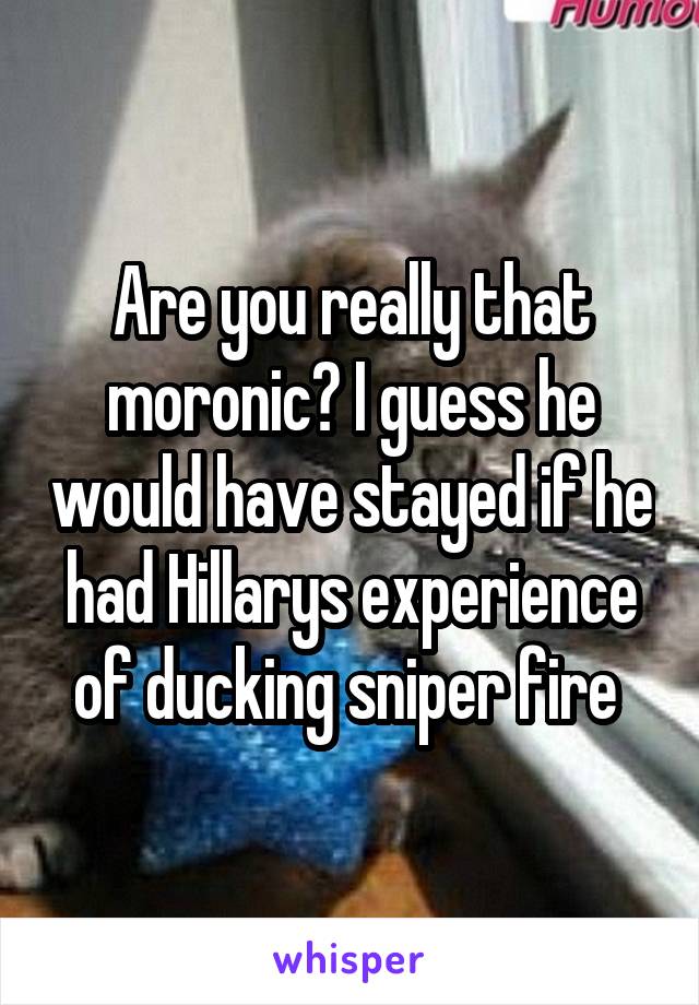 Are you really that moronic? I guess he would have stayed if he had Hillarys experience of ducking sniper fire 