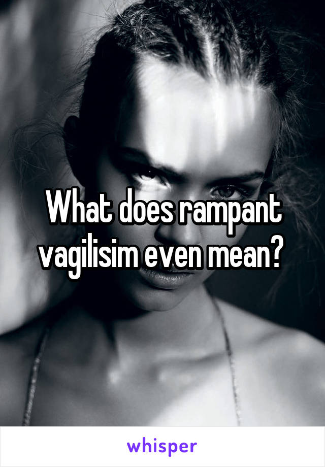 What does rampant vagilisim even mean? 