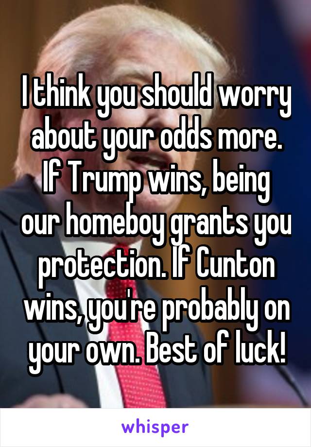 I think you should worry about your odds more. If Trump wins, being our homeboy grants you protection. If Cunton wins, you're probably on your own. Best of luck!