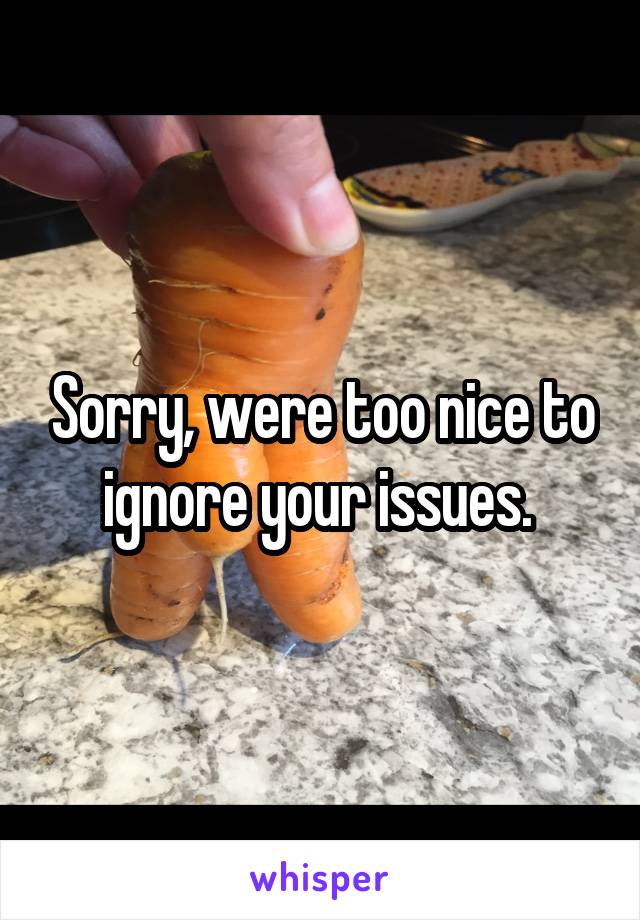 Sorry, were too nice to ignore your issues. 
