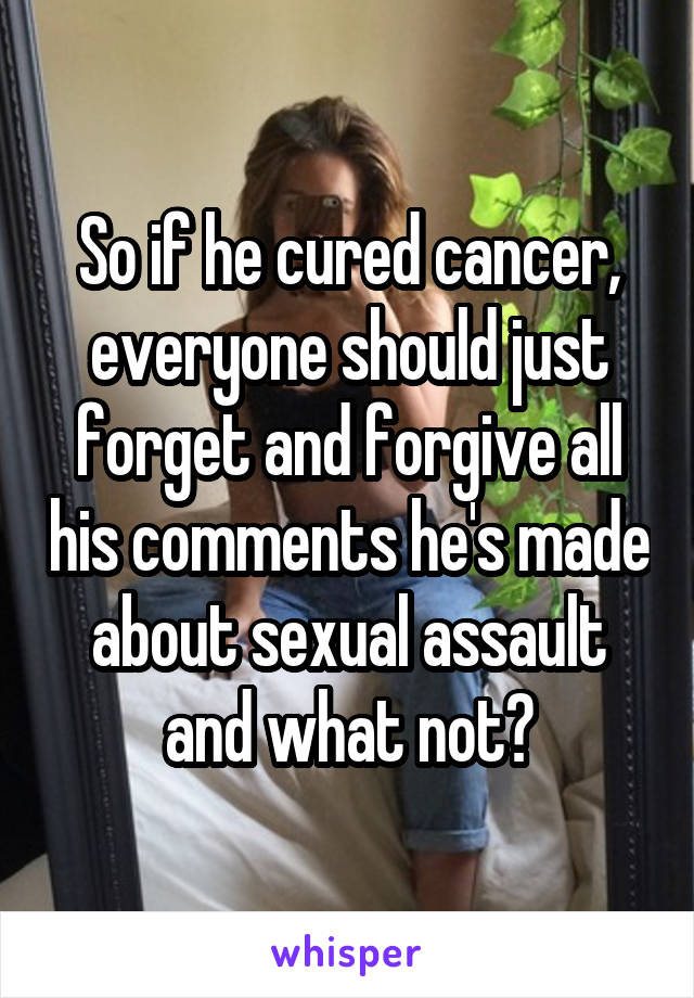 So if he cured cancer, everyone should just forget and forgive all his comments he's made about sexual assault and what not?