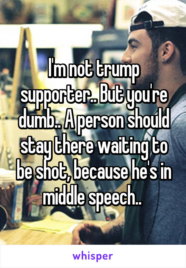 I'm not trump supporter.. But you're dumb.. A person should stay there waiting to be shot, because he's in middle speech.. 