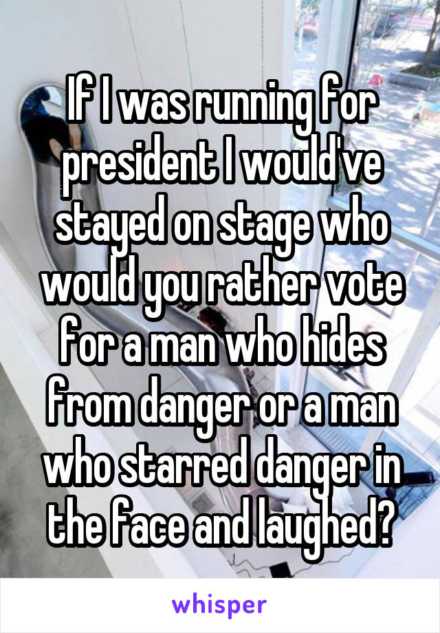 If I was running for president I would've stayed on stage who would you rather vote for a man who hides from danger or a man who starred danger in the face and laughed?