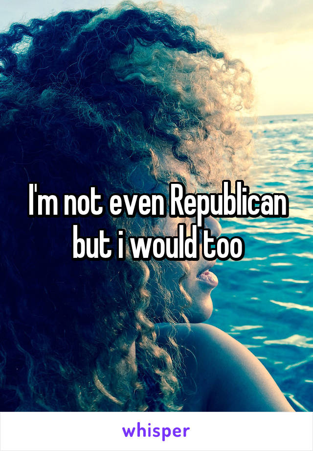 I'm not even Republican but i would too