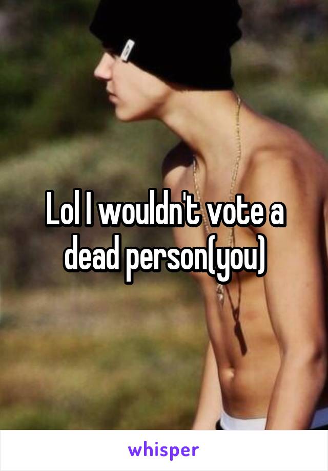 Lol I wouldn't vote a dead person(you)