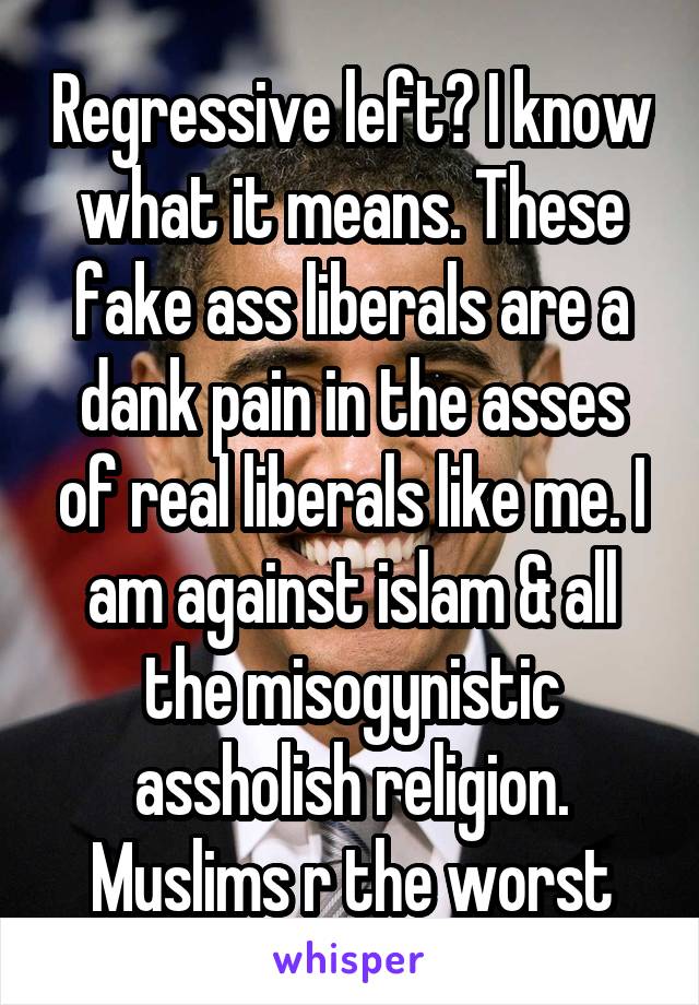 Regressive left? I know what it means. These fake ass liberals are a dank pain in the asses of real liberals like me. I am against islam & all the misogynistic assholish religion. Muslims r the worst