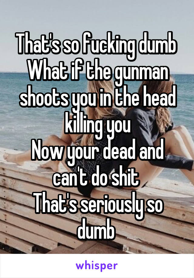 That's so fucking dumb 
What if the gunman shoots you in the head killing you
Now your dead and can't do shit 
That's seriously so dumb 