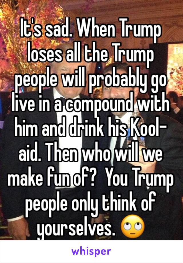 It's sad. When Trump loses all the Trump people will probably go live in a compound with him and drink his Kool-aid. Then who will we make fun of?  You Trump people only think of yourselves. 🙄