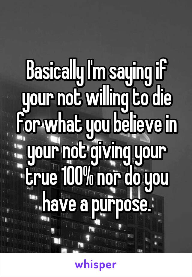 Basically I'm saying if your not willing to die for what you believe in your not giving your true 100% nor do you have a purpose.