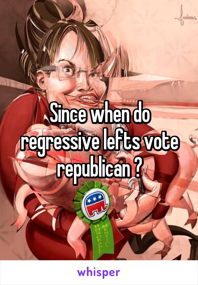 Since when do regressive lefts vote republican ?