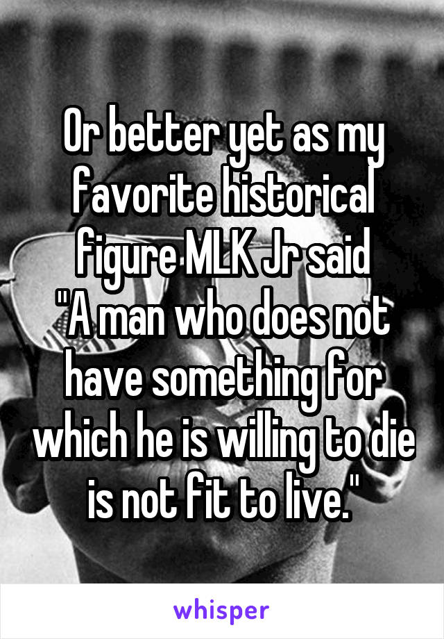 Or better yet as my favorite historical figure MLK Jr said
"A man who does not have something for which he is willing to die is not fit to live."