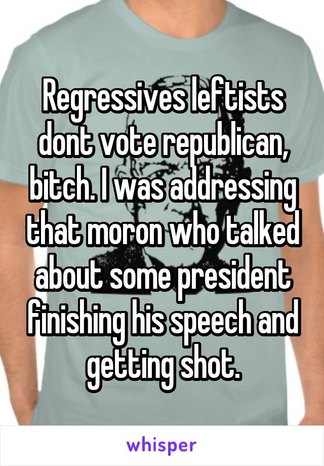 Regressives leftists dont vote republican, bitch. I was addressing that moron who talked about some president finishing his speech and getting shot.