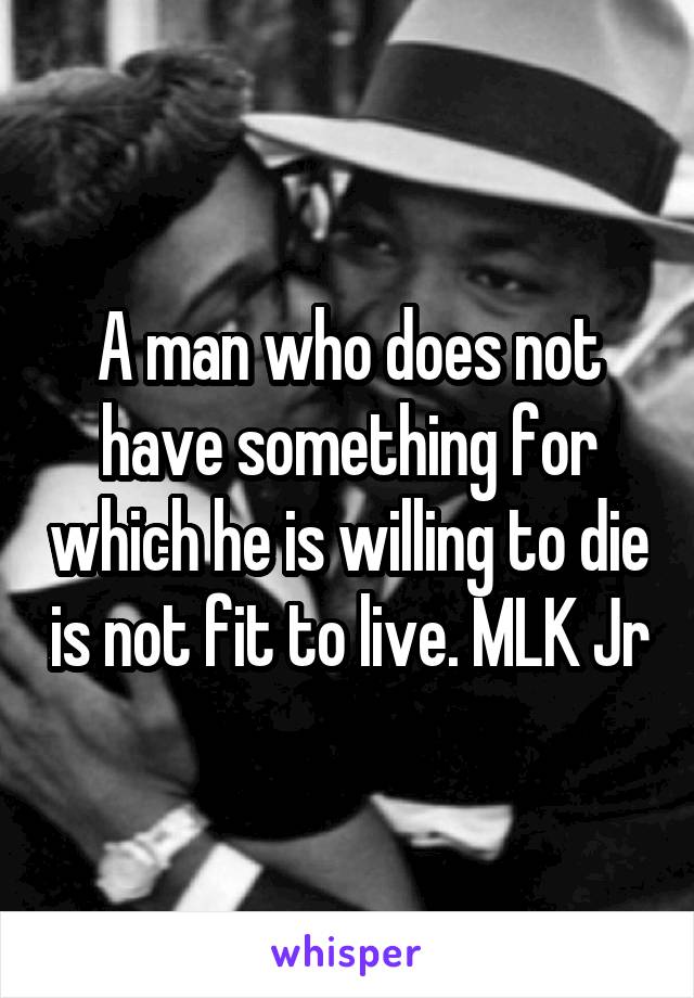 A man who does not have something for which he is willing to die is not fit to live. MLK Jr