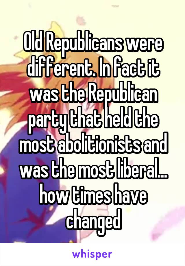 Old Republicans were different. In fact it was the Republican party that held the most abolitionists and was the most liberal... how times have changed