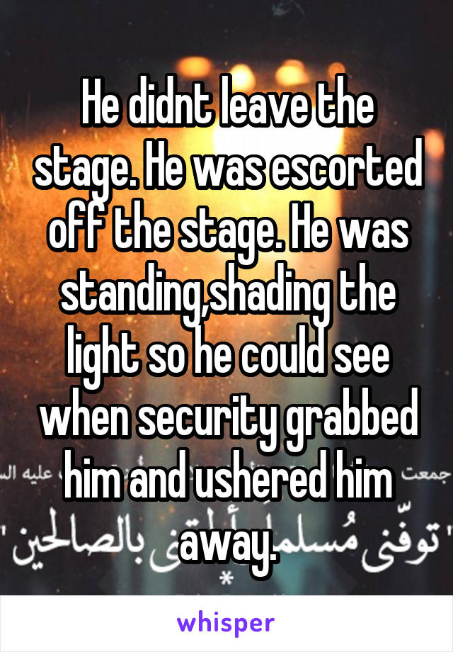 He didnt leave the stage. He was escorted off the stage. He was standing,shading the light so he could see when security grabbed him and ushered him away.