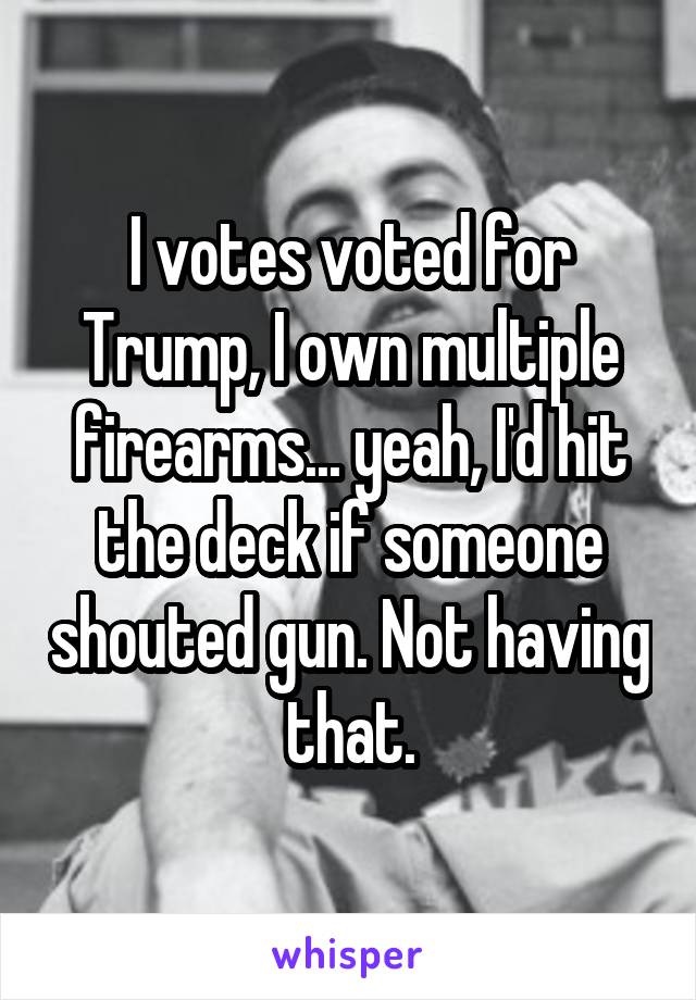 I votes voted for Trump, I own multiple firearms... yeah, I'd hit the deck if someone shouted gun. Not having that.