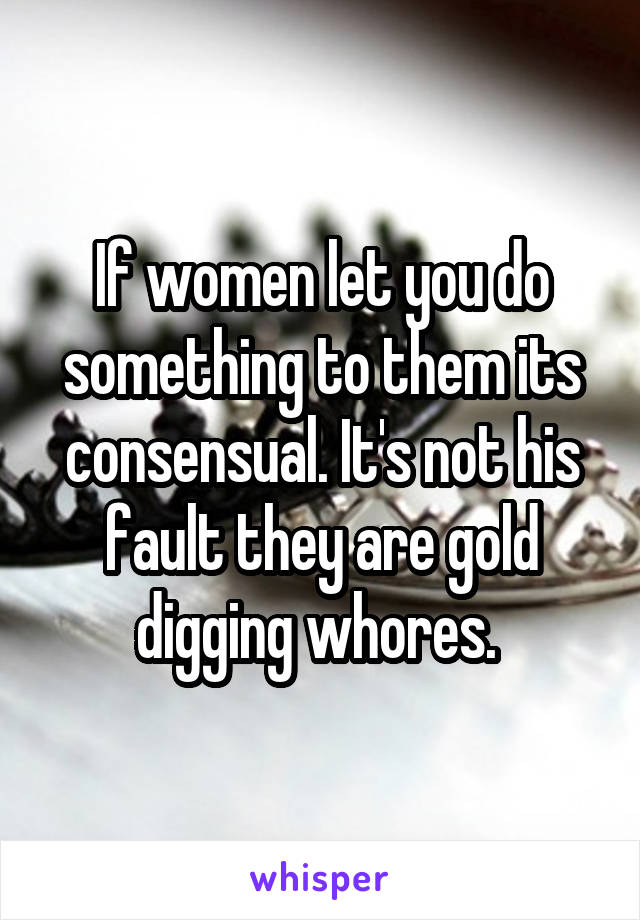 If women let you do something to them its consensual. It's not his fault they are gold digging whores. 