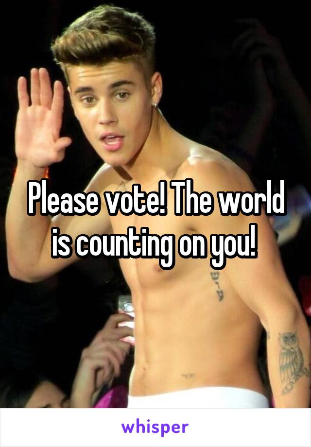 Please vote! The world is counting on you! 