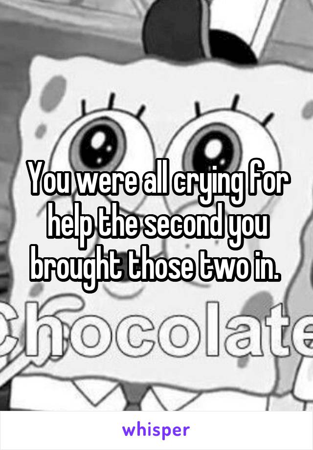 You were all crying for help the second you brought those two in. 