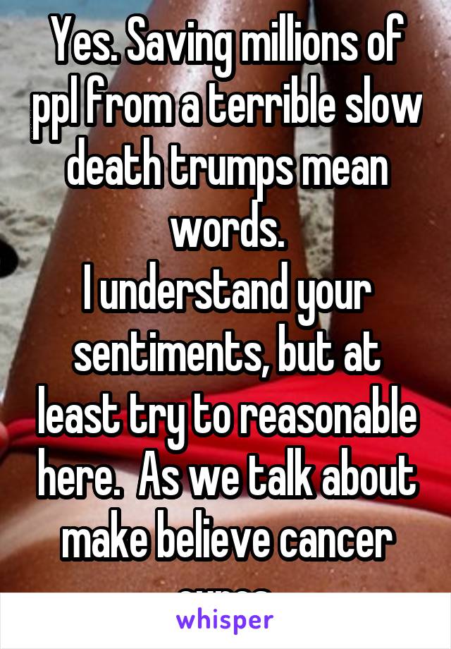 Yes. Saving millions of ppl from a terrible slow death trumps mean words.
I understand your sentiments, but at least try to reasonable here.  As we talk about make believe cancer cures.