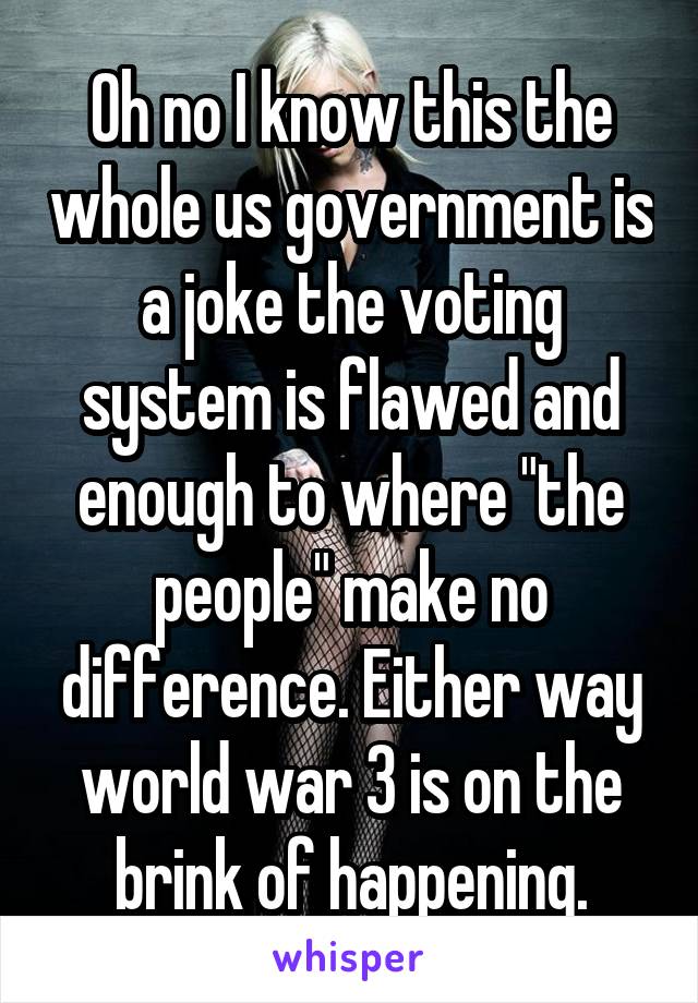 Oh no I know this the whole us government is a joke the voting system is flawed and enough to where "the people" make no difference. Either way world war 3 is on the brink of happening.