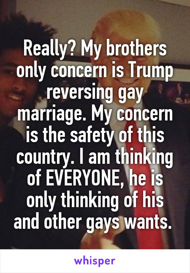 Really? My brothers only concern is Trump reversing gay marriage. My concern is the safety of this country. I am thinking of EVERYONE, he is only thinking of his and other gays wants. 