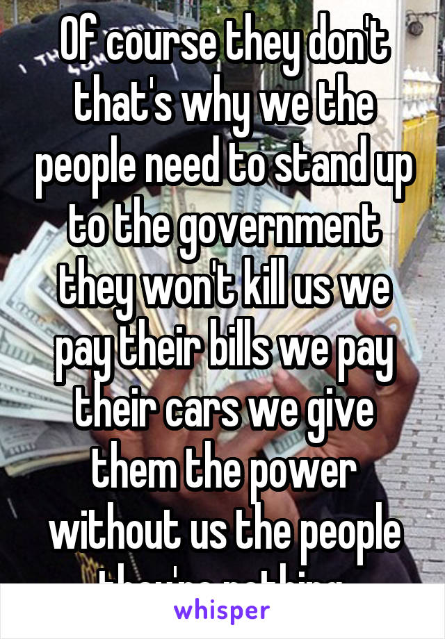 Of course they don't that's why we the people need to stand up to the government they won't kill us we pay their bills we pay their cars we give them the power without us the people they're nothing.