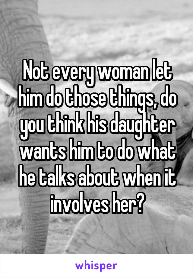 Not every woman let him do those things, do you think his daughter wants him to do what he talks about when it involves her?