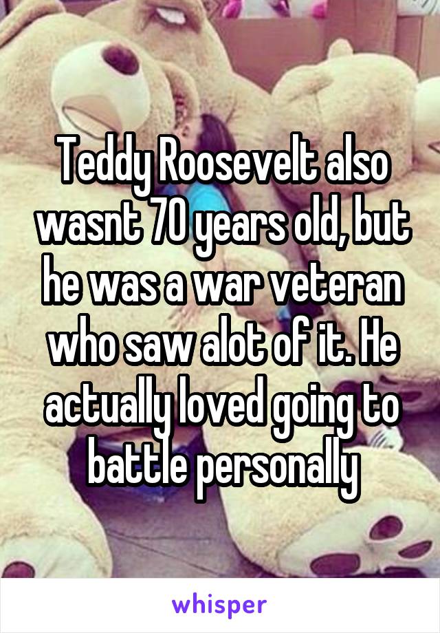 Teddy Roosevelt also wasnt 70 years old, but he was a war veteran who saw alot of it. He actually loved going to battle personally