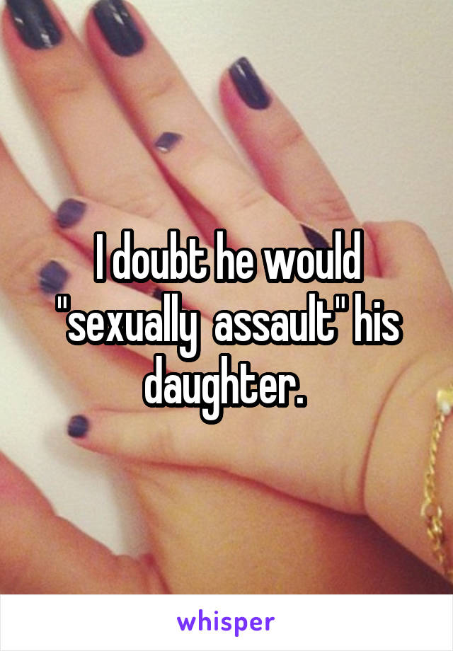 I doubt he would "sexually  assault" his daughter. 