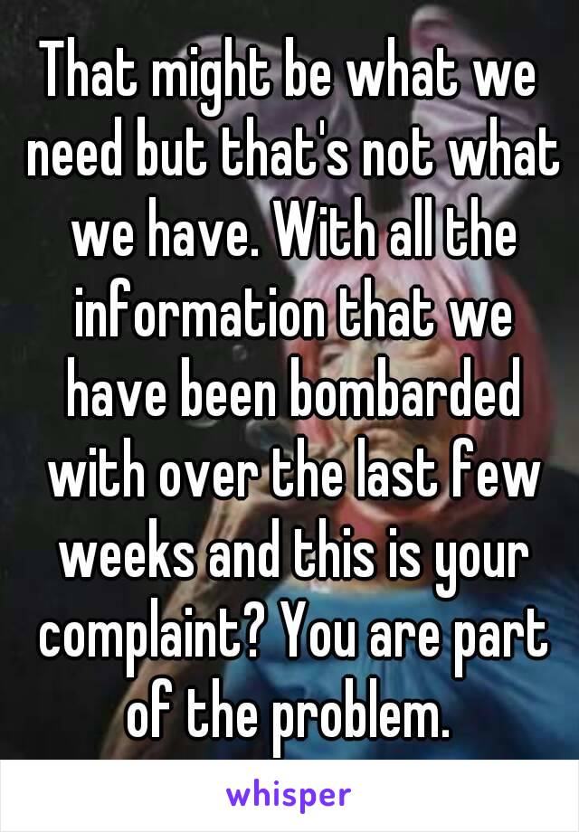 That might be what we need but that's not what we have. With all the information that we have been bombarded with over the last few weeks and this is your complaint? You are part of the problem. 