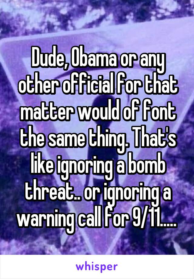 Dude, Obama or any other official for that matter would of font the same thing. That's like ignoring a bomb threat.. or ignoring a warning call for 9/11..... 