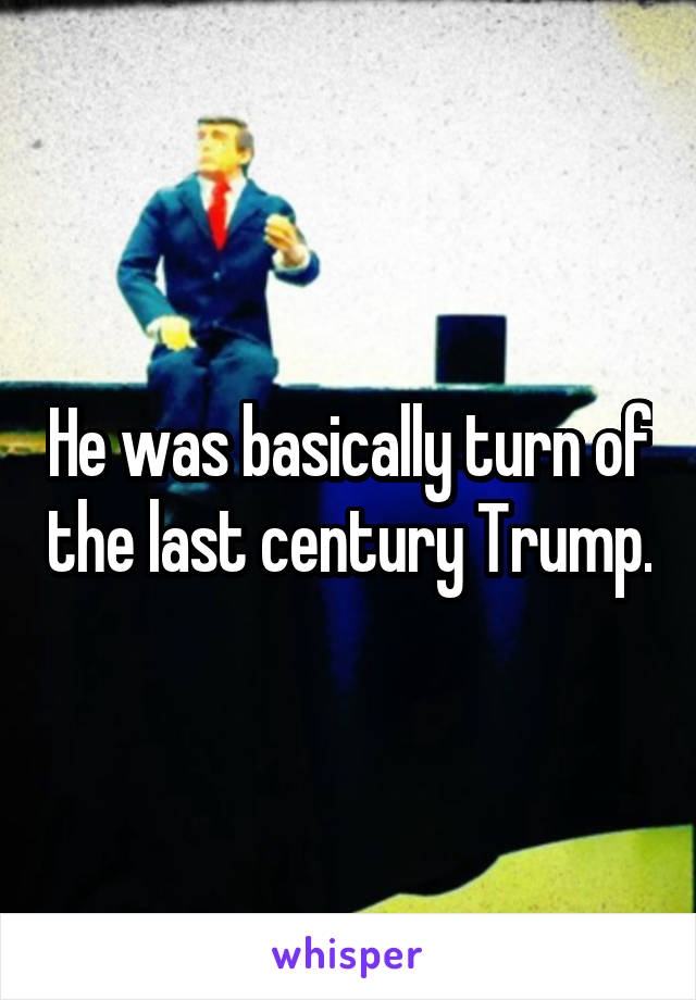 He was basically turn of the last century Trump.